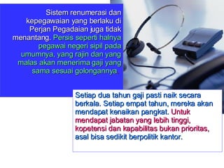 Sistem renumerasi dan kepegawaian yang berlaku di Perjan Pegadaian juga tidak menantang.  Persis seperti halnya pegawai negeri sipil pada umumnya, yang rajin dan yang malas akan menerima gaji yang sama sesuai golongannya .  Setiap dua tahun gaji pasti naik secara berkala. Setiap empat tahun, mereka akan mendapat kenaikan pangkat.  Untuk mendapat jabatan yang lebih tinggi, kopetensi dan kapabilitas bukan prioritas,  asal bisa sedikit berpolitik kantor. 