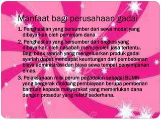 Manfaat bagi perusahaan gadai
1. Penghasilan yang bersumber dari sewa modal yang
dibayarkan oleh peminjam dana.
2. Penghasilan yang bersumber dari ongkos yang
dibayarkan oleh nasabah memperoleh jasa tertentu.
Bagi bank syariah yang mengeluarkan produk gadai
syariah dapat mendapat keuntungan dari pembebanan
biaya administrasi dan biaya sewa tempat penyimpanan
emas.
3. Pelaksanaan misi perum pegadaian sebagai BUMN
yang bergerak dibidang pembiayaan berupa pemberian
bantuan kepada masyarakat yang memerlukan dana
dengan prosedur yang relatif sederhana.
 