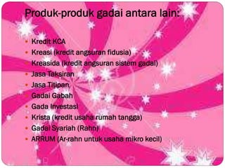 Produk-produk gadai antara lain:
 Kredit KCA
 Kreasi (kredit angsuran fidusia)
 Kreasida (kredit angsuran sistem gadai)
 Jasa Taksiran
 Jasa Titipan
 Gadai Gabah
 Gada Investasi
 Krista (kredit usaha rumah tangga)
 Gadai Syariah (Rahn)
 ARRUM (Ar-rahn untuk usaha mikro kecil)
 