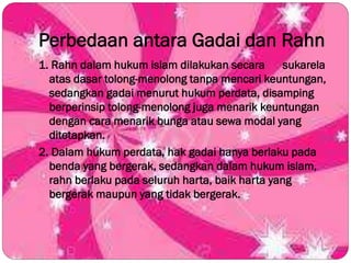Perbedaan antara Gadai dan Rahn
1. Rahn dalam hukum islam dilakukan secara sukarela
atas dasar tolong-menolong tanpa mencari keuntungan,
sedangkan gadai menurut hukum perdata, disamping
berperinsip tolong-menolong juga menarik keuntungan
dengan cara menarik bunga atau sewa modal yang
ditetapkan.
2. Dalam hukum perdata, hak gadai hanya berlaku pada
benda yang bergerak, sedangkan dalam hukum islam,
rahn berlaku pada seluruh harta, baik harta yang
bergerak maupun yang tidak bergerak.
 