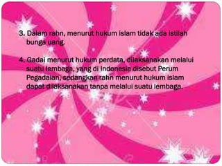 3. Dalam rahn, menurut hukum islam tidak ada istilah
bunga uang.
4. Gadai menurut hukum perdata, dilaksanakan melalui
suatu lembaga, yang di Indonesia disebut Perum
Pegadaian, sedangkan rahn menurut hukum islam
dapat dilaksanakan tanpa melalui suatu lembaga.
 