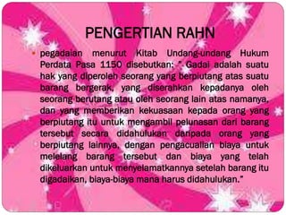 PENGERTIAN RAHN
 pegadaian menurut Kitab Undang-undang Hukum
Perdata Pasa 1150 disebutkan: ” Gadai adalah suatu
hak yang diperoleh seorang yang berpiutang atas suatu
barang bergerak, yang diserahkan kepadanya oleh
seorang berutang atau oleh seorang lain atas namanya,
dan yang memberikan kekuasaan kepada orang yang
berpiutang itu untuk mengambil pelunasan dari barang
tersebut secara didahulukan daripada orang yang
berpiutang lainnya, dengan pengacualian biaya untuk
melelang barang tersebut dan biaya yang telah
dikeluarkan untuk menyelamatkannya setelah barang itu
digadaikan, biaya-biaya mana harus didahulukan.”
 