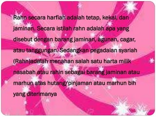 Rahn secara harfiah adalah tetap, kekal, dan
jaminan. Secara istilah rahn adalah apa yang
disebut dengan barang jaminan, agunan, cagar,
atau tanggungan. Sedangkan pegadaian syariah
(Rahn)adalah menahan salah satu harta milik
nasabah atau rahin sebagai barang jaminan atau
marhun atas hutang/pinjaman atau marhun bih
yang diterimanya
 
