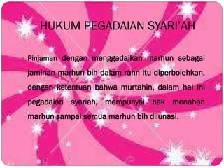 HUKUM PEGADAIAN SYARI’AH
 Pinjaman dengan menggadaikan marhun sebagai
jaminan marhun bih dalam rahn itu diperbolehkan,
dengan ketentuan bahwa murtahin, dalam hal ini
pegadaian syariah, mempunyai hak menahan
marhun sampai semua marhun bih dilunasi.
 