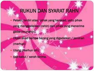 RUKUN DAN SYARAT RAHN
 Pelaku, terdiri atas : pihak yang berakad, yaitu pihak
yang menggadaikan (rahin) dan pihak yang menerima
gadai (murtahin).
 Objek akad berupa barang yang digadaikan / jaminan
(marhun)
 Utang (marhun bih).
 Ijab kabul / serah terima.
 
