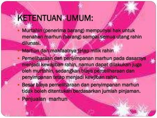 KETENTUAN UMUM:
 Murtahin (penerima barang) mempunyai hak untuk
menahan marhun (barang) sampai semua utang rahin
dilunasi.
 Marhun dan manfaatnya tetap milik rahin
 Pemeliharaan dan penyimpanan marhun pada dasarnya
menjadi kewajiban rahin, namun dapat dilakukan juga
oleh murtahin, sedangkan biaya pemeliharaan dan
penyimpanan tetap menjadi kewjiban rahin.
 Besar biaya pemeliharaan dan penyimpanan marhun
tidak boleh ditentukan berdasarkan jumlah pinjaman.
 Penjualan marhun
 