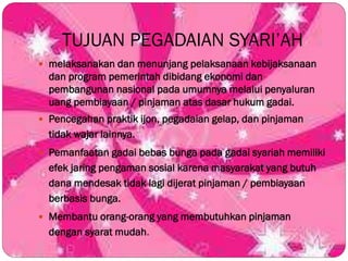 TUJUAN PEGADAIAN SYARI’AH
 melaksanakan dan menunjang pelaksanaan kebijaksanaan
dan program pemerintah dibidang ekonomi dan
pembangunan nasional pada umumnya melalui penyaluran
uang pembiayaan / pinjaman atas dasar hukum gadai.
 Pencegahan praktik ijon, pegadaian gelap, dan pinjaman
tidak wajar lainnya.
 Pemanfaatan gadai bebas bunga pada gadai syariah memiliki
efek jaring pengaman sosial karena masyarakat yang butuh
dana mendesak tidak lagi dijerat pinjaman / pembiayaan
berbasis bunga.
 Membantu orang-orang yang membutuhkan pinjaman
dengan syarat mudah.
 