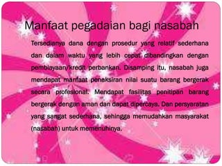 Manfaat pegadaian bagi nasabah
Tersedianya dana dengan prosedur yang relatif sederhana
dan dalam waktu yang lebih cepat dibandingkan dengan
pembiayaan/kredit perbankan. Disamping itu, nasabah juga
mendapat manfaat penaksiran nilai suatu barang bergerak
secara profesional. Mendapat fasilitas penitipan barang
bergerak dengan aman dan dapat dipercaya. Dan persyaratan
yang sangat sederhana, sehingga memudahkan masyarakat
(nasabah) untuk memenuhinya.
 