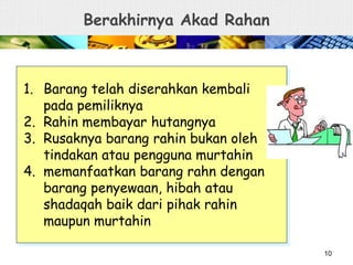 Berakhirnya Akad Rahan
1. Barang telah diserahkan kembali
pada pemiliknya
2. Rahin membayar hutangnya
3. Rusaknya barang rahin bukan oleh
tindakan atau pengguna murtahin
4. memanfaatkan barang rahn dengan
barang penyewaan, hibah atau
shadaqah baik dari pihak rahin
maupun murtahin
10
 