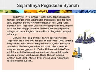 Sejarahnya Pegadaian Syariah
Terbitnya PP/10 tanggal 1 April 1990 dapat dikatakan
menjadi tonggak awal kebangkitan Pegadaian, satu hal yang
perlu dicermati bahwa PP10 menegaskan misi yang harus
diemban oleh Pegadaian untuk mencegah praktik riba, misi ini
tidak berubah hingga terbitnya PP103/2000 yang dijadikan
sebagai landasan kegiatan usaha Perum Pegadaian sampai
sekarang.
Banyak pihak berpendapat bahwa operasionalisasi
Pegadaian pra Fatwa MUI tanggal 16 Desember 2003 tentang
Bunga Bank, telah sesuai dengan konsep syariah meskipun
harus diakui belakangan bahwa terdapat beberapa aspek
yang menepis anggapan itu. Berkat Rahmat Alloh SWT dan
setelah melalui kajian panjang, akhirnya disusunlah suatu
konsep pendirian unit Layanan Gadai Syariah sebagai
langkah awal pembentukan divisi khusus yang menangani
kegiatan usaha syariah..
3
 