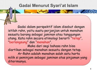 Gadai Menurut Syari’at Islam
4
Gadai dalam perspektif islam disebut dengan
istilah rahn, yaitu suatu perjanjian untuk menahan
sesuatu barang sebagai jaminan atau tanggungan
utang. Kata rahn secara etimologi berarti “tetap”,
”berlangsung” dan “menahan”.
Maka dari segi bahasa rahn bisa
diartikan sebagai menahan sesuatu dengan tetap.
Ar-Rahn adalah menahan salah satu harta
milik si peminjam sebagai jaminan atas pinjaman yang
diterimanya.
 
