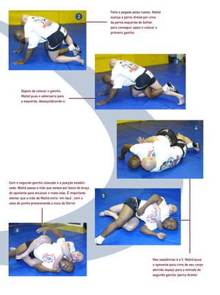 Feita a pegada pelas costas, Wallid
                                              2              avança a perna direita por cima
                                                             da perna esquerda de Gohlar
                                                             para conseguir apoio e colocar o
                                                             primeiro gancho




                                                                                                         3




        Depois de colocar o gancho,
        Wallid puxa o adversário para
        a esquerda, desequilibrando-o




                                                                                                                      4




Com o segundo gancho colocado e a posição estabili-
zada, Wallid passa a mão que estava por baixo do braço
do oponente para encaixar o mata-leão. É importante
atentar que a mão de Wallid entra “em faca”, com o
                                                         5
osso do punho pressionando a nuca de Darrel




    6




                                                                                          Nas seqüências 4 e 5, Wallid puxa
                                                                                          o oponente para cima de seu corpo
                                                                                          abrindo espaço para a entrada do
                                                                                          segundo gancho (perna direita)
 
