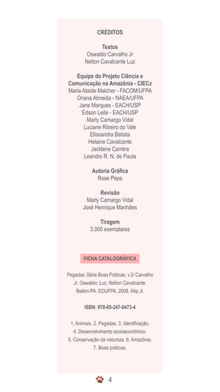 CRÉDITOS

               Textos
         Oswaldo Carvalho Jr
        Nelton Cavalcante Luz

   Equipe do Projeto Ciência e
Comunicação na Amazônia - CIECz
Maria Ataide Malcher - FACOM/UFPA
   Oriana Almeida - NAEA/UFPA
    Jane Marques - EACH/USP
      Édson Leite - EACH/USP
        Marly Camargo Vidal
       Luciane Ribeiro do Vale
         Elissandra Batista
         Helaine Cavalcante
          Jacklene Carréra
       Leandro R. N. de Paula

            Autoria Gráfica
              Rose Pepe

               Revisão
         Marly Camargo Vidal
        José Henrique Manhães

               Tiragem
           3.000 exemplares



        FICHA CATALOGRÁFICA


Pegadas: Série Boas Práticas, v.3/ Carvalho
   Jr, Oswaldo; Luz, Nelton Cavalcante.
    Belém-PA: EDUFPA, 2008. 64p.;il.


        ISBN: 978-85-247-0473-4


 1. Animais. 2. Pegadas. 3. Identificação.
   4. Desenvolvimento socioeconômico.
5. Conservação da natureza. 6. Amazônia.
             7. Boas práticas.




                    4
 