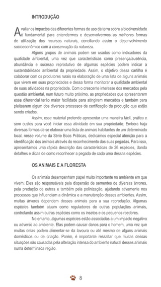 INTRODUÇÃO


A    valiar os impactos das diferentes formas de uso da terra sobre a biodiversidade
     é fundamental para entendermos e desenvolvermos as melhores formas
de utilização dos recursos naturais, conciliando assim o desenvolvimento
socioeconômico com a conservação da natureza.
             Alguns grupos de animais podem ser usados como indicadores da
qualidade ambiental, uma vez que características como presença/ausência,
abundância e sucesso reprodutivo de algumas espécies podem indicar a
sustentabilidade ambiental da propriedade. Assim, o objetivo dessa cartilha é
colaborar com os produtores rurais na elaboração de uma lista de alguns animais
que vivem em suas propriedades e dessa forma monitorar a qualidade ambiental
de suas atividades na propriedade. Com o crescente interesse dos mercados pela
questão ambiental, num futuro muito próximo, as propriedades que apresentarem
esse diferencial terão maior facilidade para atingirem mercados e também para
pleitearem algum dos diversos processos de certificação da produção que estão
sendo criados.
             Assim, esse material pretende apresentar uma maneira fácil, prática e
sem custos para você iniciar essa atividade em sua propriedade. Embora haja
diversas formas de se elaborar uma lista de animais habitantes de um determinado
local, nesse volume da Série Boas Práticas, dedicamos especial atenção para a
identificação dos animais através do reconhecimento das suas pegadas. Para isso,
apresentamos uma rápida descrição das características de 26 espécies, dando
detalhes e dicas de como reconhecer a pegada de cada uma dessas espécies.

           OS ANIMAIS E A FLORESTA

           Os animais desempenham papel muito importante no ambiente em que
vivem. Eles são responsáveis pela dispersão de sementes de diversas árvores,
pela predação de outras e também pela polinização, ajudando ativamente nos
processos que influenciam a dinâmica e a manutenção desses ambientes. Assim,
muitas árvores dependem desses animais para a sua reprodução. Algumas
espécies também atuam como reguladores de outras populações animais,
controlando assim outras espécies como os insetos e os pequenos roedores.
           No entanto, algumas espécies estão associadas a um impacto negativo
ou adverso ao ambiente. Elas podem causar danos para o homem, uma vez que
muitas delas podem alimentar-se da lavoura ou até mesmo de alguns animais
domésticos ou de criação. Porém, é importante ressaltar que muitas dessas
situações são causadas pela alteração intensa do ambiente natural desses animais
numa determinada região.




                                         8
 