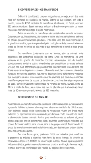 BIODIVERSIDADE – OS MAMÍFEROS

            O Brasil é considerado um país megadiverso, ou seja, é um dos mais
ricos em números de espécies no mundo. Estima-se que existam, em todo o
mundo, cerca de 4.250 espécies de mamíferos, atualmente, no Brasil, ocorrem
652 dessas espécies. Esses números indicam o Brasil como possuidor da maior
riqueza de mamíferos de toda a região neotropical.
            Entre os animais, os mamíferos são considerados os mais evoluídos.
Caracterizam-se, basicamente, por terem o corpo total ou parcialmente coberto
de pêlos e possuírem diversas glândulas. Entre elas, uma das mais importantes é
a glândula mamária, que é responsável pela produção de leite, que vai alimentar
todos os filhotes no início de sua vida e que também dá o nome a esse grupo
animal.
            Os mamíferos, juntamente com os insetos, são os animais mais
adaptados aos ambientes existentes da Terra. Entre os mamíferos, há uma
variação muito grande de tamanho corporal, alimentação, tipo de habitat,
comportamento social e outras preferências que possibilitam a esses animais
viverem nos mais diferentes tipos de ambientes. Há mamíferos vivendo tanto nas
áreas extremamente geladas, como os pólos norte e sul, bem como nas diferentes
florestas, montanhas, desertos, rios, mares, debaixo da terra e até mesmo voadores
que dominam os ares. Esses animais são tão diversos que podemos encontrar
mamíferos pequeninos, de poucos centímetros de comprimento e algumas gramas
de peso, como o musaranho (encontrado na América do Norte, Europa, norte da
África e oeste da Ásia), até o maior ser vivo do planeta que é a baleia-azul com
mais de 30m de comprimento e cerca de 120 toneladas.

          OBSERVANDO OS ANIMAIS

Normalmente, os mamíferos não são facilmente vistos na natureza. A maioria deles
apresenta hábitos noturnos, são esquivos, vivem em habitats de difícil acesso
(por exemplo: tocas), estão camuflados na vegetação, vivem em áreas muito
extensas ou apresentam baixa densidade populacional. Tudo isso dificulta muito
a observação desses animais. Assim, para confirmarmos se existem algumas
dessas espécies em um determinado local, devemos utilizar alguns métodos que
podem funcionar melhor para um ou para outro grupo animal. Dependendo do
grupo de animais que você está mais interessado, um dos métodos citados abaixo
pode ser o mais adequado.
             De uma forma geral, podemos dividir os métodos para confirmar
a presença de médios e grandes mamíferos de duas formas: 1) Método de
observação direta e 2) Método de observação indireta. Abaixo apresentaremos
todos os métodos, porém neste volume vamos priorizar a utilização da observação
indireta, através da identificação dos rastros ou pegadas desses animais.



                                        9
 