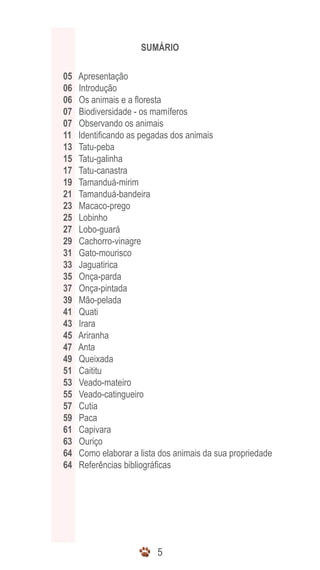 55
SUMÁRIO
	 05 Apresentação
	 06 Introdução
	 06 Os animais e a floresta
	 07 Biodiversidade - os mamíferos
	 07 Observando os animais
	 11 Identificando as pegadas dos animais
	 13 Tatu-peba
	 15 Tatu-galinha
	 17 Tatu-canastra
	 19 Tamanduá-mirim
	 21 Tamanduá-bandeira
	 23 Macaco-prego
	 25 Lobinho
	 27 Lobo-guará
	 29 Cachorro-vinagre
	 31 Gato-mourisco
	 33 Jaguatirica
	 35 Onça-parda
	 37 Onça-pintada
	 39 Mão-pelada
	 41 Quati
	 43 Irara
	 45 Ariranha
	 47 Anta
	 49 Queixada
	 51 Caititu
	 53 Veado-mateiro
	 55 Veado-catingueiro
	 57 Cutia
	 59 Paca
	 61 Capivara
	 63 Ouriço
	 64 Como elaborar a lista dos animais da sua propriedade
	 64 Referências bibliográficas
 
