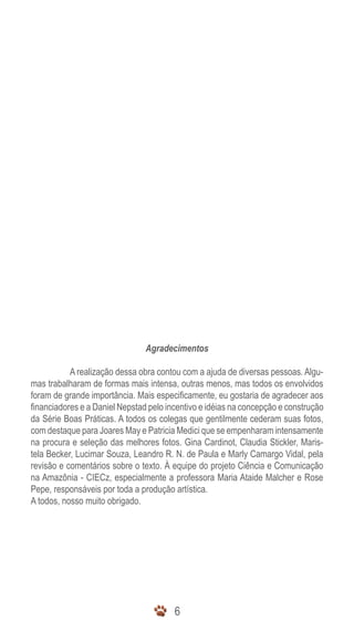 6
Agradecimentos
	 A realização dessa obra contou com a ajuda de diversas pessoas. Algu-
mas trabalharam de formas mais intensa, outras menos, mas todos os envolvidos
foram de grande importância. Mais especificamente, eu gostaria de agradecer aos
financiadores e a Daniel Nepstad pelo incentivo e idéias na concepção e construção
da Série Boas Práticas. A todos os colegas que gentilmente cederam suas fotos,
com destaque para Joares May e Patricia Medici que se empenharam intensamente
na procura e seleção das melhores fotos. Gina Cardinot, Claudia Stickler, Maris-
tela Becker, Lucimar Souza, Leandro R. N. de Paula e Marly Camargo Vidal, pela
revisão e comentários sobre o texto. À equipe do projeto Ciência e Comunicação
na Amazônia - CIECz, especialmente a professora Maria Ataide Malcher e Rose
Pepe, responsáveis por toda a produção artística.
A todos, nosso muito obrigado.
 