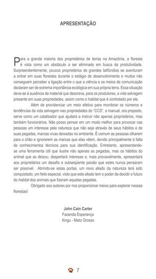 77
APRESENTAÇÃO
Para a grande maioria dos proprietários de terras na Amazônia, a floresta
é vista como um obstáculo a ser eliminado em busca da produtividade.
Surpreendentemente, poucos proprietários de grandes latifúndios se aventuram
a entrar em suas florestas durante o estágio de desenvolvimento e muitos não
conseguem perceber a ligação entre o que a ciência e os meios de comunicação
declaram ser de extrema importância ecológica em sua própria terra. Essa situação
deve-se à ausência de material que descreva, para os produtores, a vida selvagem
presente em suas propriedades, assim como o habitat que é controlado por ele.
	 Além de providenciar um meio efetivo para monitorar os números e
tendências da vida selvagem nas propriedades do “CCS”, o manual, ora proposto,
serve como um catalisador que ajudará a instruir não apenas proprietários, mas
também funcionários. Não posso pensar em um modo melhor para provocar nas
pessoas um interesse pela natureza que não seja através de seus hábitos e de
suas pegadas, marcas vivas deixadas no ambiente. É comum as pessoas olharem
para o chão e ignorarem as marcas que elas vêem, devido principalmente à falta
de conhecimentos técnicos para sua identificação. Entretanto, apresentando-
se uma ferramenta útil que ilustre não apenas as pegadas, mas os hábitos do
animal que as deixou, despertará interesse e, mais provavelmente, apresentará
aos proprietários um desafio e subseqüente paixão que estes nunca pensaram
ser possível. Abrindo-se estas portas, um novo aliado da natureza terá sido
conquistado, um feito especial, visto que este aliado tem o poder de decidir o futuro
do habitat dos animais que fizeram aquelas pegadas.
	 Obrigado aos autores por nos proporcionar meios para explorar nossas
florestas!
John Cain Carter
Fazenda Esperança
Xingu - Mato Grosso
 