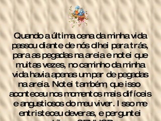 Quando a última cena da minha vida passou diante de nós olhei para trás, para as pegadas na areia e notei que muitas vezes, no caminho da minha vida havia apenas um par de pegadas na areia. Notei também, que isso  aconteceu nos momentos mais difíceis e angustiosos do meu viver. Isso me entristeceu deveras, e perguntei então ao SENHOR:   