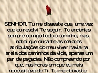 SENHOR, Tu me disseste que, uma vez que eu resolvi Te seguir, Tu andarias sempre comigo todo o caminho, mas, notei que durante as maiores atribulações do meu viver havia na areia dos caminhos da vida, apenas um par de pegadas. Não compreendo por que, nas horas em que eu mais necessitava de Ti, Tu me deixaste.   