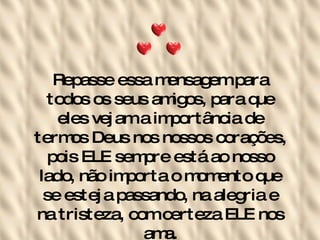 Repasse essa mensagem para todos os seus amigos, para que eles vejam a importância de termos Deus nos nossos corações, pois ELE sempre está ao nosso lado, não importa o momento que se esteja passando, na alegria e na tristeza, com certeza ELE nos ama. 