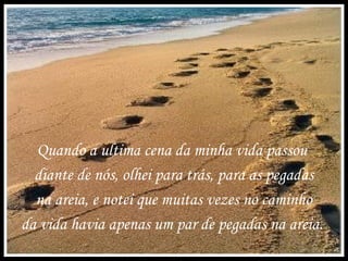 Quando a ultima cena da minha vida passou
diante de nós, olhei para trás, para as pegadas
na areia, e notei que muitas vezes no caminho
da vida havia apenas um par de pegadas na areia.
 