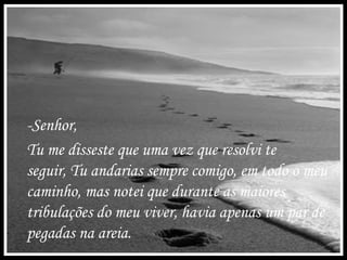 -Senhor,
Tu me disseste que uma vez que resolvi te
seguir, Tu andarias sempre comigo, em todo o meu
caminho, mas notei que durante as maiores
tribulações do meu viver, havia apenas um par de
pegadas na areia.
 