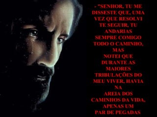 - "SENHOR, TU ME DISSESTE QUE, UMA VEZ QUE RESOLVI TE SEGUIR, TU ANDARIAS SEMPRE COMIGO TODO O CAMINHO, MAS NOTEI QUE DURANTE AS MAIORES TRIBULAÇÕES DO MEU VIVER, HAVIA NA AREIA DOS CAMINHOS DA VIDA, APENAS UM PAR DE PEGADAS . 