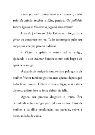 Preso por outro assassinato que cometeu, e não 
pelo da minha mulher e filha , pensou. Os policiais 
teriam ligado se tivessem o pegado, não teriam? 
Caiu de joelhos ao chão. Estava sem forças para 
gritar ou continuar em pé. Tudo escorregava pelo seu 
corpo, sua energia parecia o deixar. 
- Victor! - gritou e correu até o amigo, 
ajudando-o a se levantar. Sentou-o num sofá bege e de 
aparência antiga. 
A aparência antiga da casa se dava pelo gosto da 
mulher. Victor também gostou, mas apenas depois que 
tudo ficou pronto. Odiava coisas antigas, mas estava 
disposto a fazer isso se fosse deixar ela feliz. 
Agora, seu próprio desgosto o traíra. Era 
cercado de coisas antigas por todos os cantos: fotos da 
mulher e da filha penduradas nas paredes, sobre a 
mesa, ao lado da cama. 
 