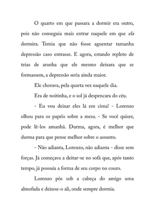 O quarto em que passara a dormir era outro, 
pois não conseguia mais entrar naquele em que ela 
dormira. Temia que não fosse aguentar tamanha 
depressão caso entrasse. E agora, estando repleto de 
teias de aranha que ele mesmo deixara que se 
formassem, a depressão seria ainda maior. 
Ele chorava, pela quarta vez naquele dia. 
Era de noitinha, e o sol já despencara do céu. 
- Eu vou deixar eles lá em cima! - Lorenzo 
olhou para os papéis sobre a mesa. - Se você quiser, 
pode lê-los amanhã. Durma, agora, é melhor que 
durma para que pense melhor sobre o assunto. 
- Não adianta, Lorenzo, não adianta - disse sem 
forças. Já começava a deitar-se no sofá que, após tanto 
tempo, já possuía a forma de seu corpo no couro. 
Lorenzo pôs sob a cabeça do amigo uma 
almofada e deixou-o ali, onde sempre dormia. 
 