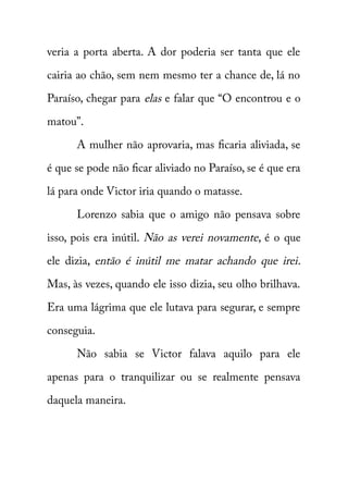 veria a porta aberta. A dor poderia ser tanta que ele 
cairia ao chão, sem nem mesmo ter a chance de, lá no 
Paraíso, chegar para elas e falar que “O encontrou e o 
matou”. 
A mulher não aprovaria, mas ficaria aliviada, se 
é que se pode não ficar aliviado no Paraíso, se é que era 
lá para onde Victor iria quando o matasse. 
Lorenzo sabia que o amigo não pensava sobre 
isso, pois era inútil. Não as verei novamente , é o que 
ele dizia, então é inútil me matar achando que irei . 
Mas, às vezes, quando ele isso dizia, seu olho brilhava. 
Era uma lágrima que ele lutava para segurar, e sempre 
conseguia. 
Não sabia se Victor falava aquilo para ele 
apenas para o tranquilizar ou se realmente pensava 
daquela maneira. 
 