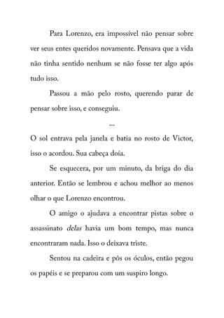 Para Lorenzo, era impossível não pensar sobre 
ver seus entes queridos novamente. Pensava que a vida 
não tinha sentido nenhum se não fosse ter algo após 
tudo isso. 
Passou a mão pelo rosto, querendo parar de 
pensar sobre isso, e conseguiu. 
... 
O sol entrava pela janela e batia no rosto de Victor, 
isso o acordou. Sua cabeça doía. 
Se esquecera, por um minuto, da briga do dia 
anterior. Então se lembrou e achou melhor ao menos 
olhar o que Lorenzo encontrou. 
O amigo o ajudava a encontrar pistas sobre o 
assassinato delas havia um bom tempo, mas nunca 
encontraram nada. Isso o deixava triste. 
Sentou na cadeira e pôs os óculos, então pegou 
os papéis e se preparou com um suspiro longo. 
 