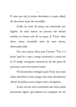 ... 
É claro que eles já teriam descoberto o corpo, afinal, 
ele não estava assim tão escondido. 
Caído no meio da praça, era examinado por 
legistas. As duas marcas no pescoço não faziam 
sentido, ao menos não ali na praça. E Victor sabia 
disso; estava escondido atrás de uma árvore, 
observando tudo. 
Em casa, apenas disse para Lorenzo “Vou ir à 
praça” após ler o que o amigo encontrara e correu até 
lá. O amigo conseguira convencê-lo de não parar de 
procurar, e sem nem mesmo tentar. 
Os documentos entregues para Victor não eram 
muito descritivos, tanto porque não eram documentos 
oficiais da polícia, como sempre antes conseguiam. 
Como era um novo assassinato, não havia ainda 
documento algum que pudesse ser comprado de um 
 