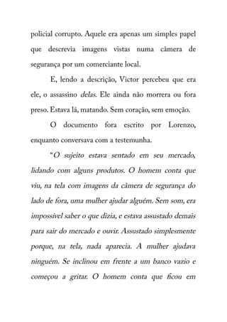 policial corrupto. Aquele era apenas um simples papel 
que descrevia imagens vistas numa câmera de 
segurança por um comerciante local. 
E, lendo a descrição, Victor percebeu que era 
ele, o assassino delas . Ele ainda não morrera ou fora 
preso. Estava lá, matando. Sem coração, sem emoção. 
O documento fora escrito por Lorenzo, 
enquanto conversava com a testemunha. 
“O sujeito estava sentado em seu mercado, 
lidando com alguns produtos. O homem conta que 
viu, na tela com imagens da câmera de segurança do 
lado de fora, uma mulher ajudar alguém. Sem som, era 
impossível saber o que dizia, e estava assustado demais 
para sair do mercado e ouvir. Assustado simplesmente 
porque, na tela, nada aparecia. A mulher ajudava 
ninguém. Se inclinou em frente a um banco vazio e 
começou a gritar. O homem conta que ficou em 
 