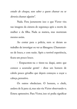 estado de choque, sem saber a quem chamar ou se 
deveria chamar alguém”. 
Nada. Fora justamente isso o que Victor vira 
nas imagens da câmera de segurança após a morte da 
mulher e da filha. Nada as matava, mas morreram 
mesmo assim. 
Ao contar para a polícia, nem se deram ao 
trabalho de investigar ou ver as filmagens. Chamaram-no 
de louco, e com razão. Após a terrível experiência, 
ficara um pouco louco. 
- Empacotem-na e tirem-na daqui, antes que 
comece a acumular gente! - disse um homem de 
cabelo pouco grisalho que depois começou a coçar a 
cabeça, pensativo. 
Os outros obedeciam. O homem, o chefe, 
andava de lá para cá, mas não viu Victor observando-o. 
Estava apreensivo. Para Victor, isso só podia significar 
 