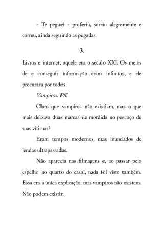 - Te peguei - proferiu, sorriu alegremente e 
correu, ainda seguindo as pegadas. 
3. 
Livros e internet, aquele era o século XXI. Os meios 
de e conseguir informação eram infinitos, e ele 
procurara por todos. 
Vampiros. Pff. 
Claro que vampiros não existiam, mas o que 
mais deixava duas marcas de mordida no pescoço de 
suas vítimas? 
Eram tempos modernos, mas inundados de 
lendas ultrapassadas. 
Não aparecia nas filmagens e, ao passar pelo 
espelho no quarto do casal, nada foi visto também. 
Essa era a única explicação, mas vampiros não existem. 
Não podem existir. 
 