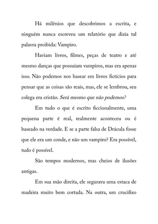 Há milênios que descobrimos a escrita, e 
ninguém nunca escreveu um relatório que dizia tal 
palavra proibida: Vampiro. 
Haviam livros, filmes, peças de teatro e até 
mesmo danças que possuíam vampiros, mas era apenas 
isso. Não podemos nos basear em livros fictícios para 
pensar que as coisas são reais, mas, ele se lembrou, seu 
colega era cristão. Será mesmo que não podemos? 
Em tudo o que é escrito ficcionalmente, uma 
pequena parte é real, realmente aconteceu ou é 
baseado na verdade. E se a parte falsa de Drácula fosse 
que ele era um conde, e não um vampiro? Era possível, 
tudo é possível. 
São tempos modernos, mas cheios de ilusões 
antigas. 
Em sua mão direita, ele segurava uma estaca de 
madeira muito bem cortada. Na outra, um crucifixo 
 