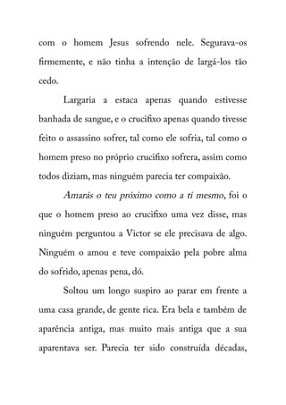 com o homem Jesus sofrendo nele. Segurava-os 
firmemente, e não tinha a intenção de largá-los tão 
cedo. 
Largaria a estaca apenas quando estivesse 
banhada de sangue, e o crucifixo apenas quando tivesse 
feito o assassino sofrer, tal como ele sofria, tal como o 
homem preso no próprio crucifixo sofrera, assim como 
todos diziam, mas ninguém parecia ter compaixão. 
Amarás o teu próximo como a ti mesmo , foi o 
que o homem preso ao crucifixo uma vez disse, mas 
ninguém perguntou a Victor se ele precisava de algo. 
Ninguém o amou e teve compaixão pela pobre alma 
do sofrido, apenas pena, dó. 
Soltou um longo suspiro ao parar em frente a 
uma casa grande, de gente rica. Era bela e também de 
aparência antiga, mas muito mais antiga que a sua 
aparentava ser. Parecia ter sido construída décadas, 
 