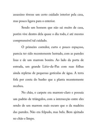 assassino tivesse um certo cuidado interior pela casa, 
mas pouco ligava para o exterior. 
Sendo um homem que não sai muito de casa, 
porém vive dentro dela quase o dia todo, é até mesmo 
compreensível tal cuidado. 
O primeiro corredor, curto e pouco espaçoso, 
parecia ter sido recentemente lustrado, com as paredes 
lisas e de um marrom bonito. Ao lado da porta de 
entrada, um grande Lírio-da-Paz com suas folhas 
ainda repletas de pequenas gotículas de água. A terra 
fofa por conta do banho que a planta recentemente 
recebeu. 
No chão, o carpete era marrom-claro e possuía 
um padrão de triângulos, com a intersecção entre eles 
sendo de um marrom mais escuro que o da madeira 
das paredes. Não era felpudo, mas belo. Bem ajeitado 
no chão e limpo. 
 