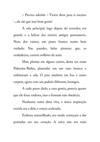 – Preciso admitir – Victor disse para si mesmo 
–, ele até que tem bom gosto! 
A sala principal, logo depois do corredor, era 
grande e a beleza dos móveis antigos permanecia. 
Num dos cantos, um piano branco muito bem 
cuidado. Nas paredes, belas pinturas que, se 
verdadeiras, custam milhões de reais. 
Mais plantas em alguns cantos, desta vez eram 
Palmeira-Ráfias, plantadas em um vaso branco e 
enfeitavam a sala. O piso também era liso e outro 
carpete, agora com um padrão diferente, losangos. 
A cada passo dado, a casa gemia, parecia querer 
que ele fosse embora, mas o homem não obedecia. 
Nenhuma outra alma viva, a única respiração 
ouvida era a dele, e estava acelerada. 
Embora maravilhado, seu medo começara a dar 
pontadas em seu coração. A raiva não era mais 
 