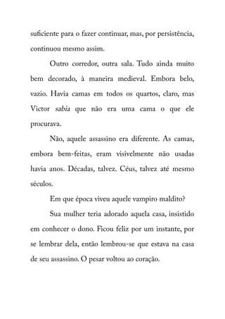 suficiente para o fazer continuar, mas, por persistência, 
continuou mesmo assim. 
Outro corredor, outra sala. Tudo ainda muito 
bem decorado, à maneira medieval. Embora belo, 
vazio. Havia camas em todos os quartos, claro, mas 
Victor sabia que não era uma cama o que ele 
procurava. 
Não, aquele assassino era diferente. As camas, 
embora bem-feitas, eram visivelmente não usadas 
havia anos. Décadas, talvez. Céus, talvez até mesmo 
séculos. 
Em que época viveu aquele vampiro maldito? 
Sua mulher teria adorado aquela casa, insistido 
em conhecer o dono. Ficou feliz por um instante, por 
se lembrar dela, então lembrou-se que estava na casa 
de seu assassino. O pesar voltou ao coração. 
 