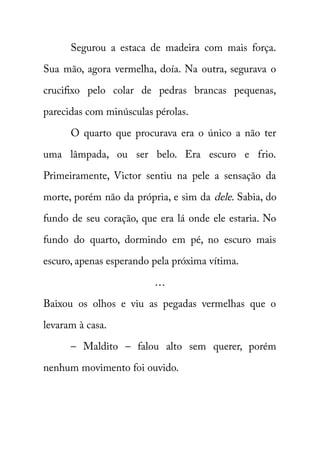 Segurou a estaca de madeira com mais força. 
Sua mão, agora vermelha, doía. Na outra, segurava o 
crucifixo pelo colar de pedras brancas pequenas, 
parecidas com minúsculas pérolas. 
O quarto que procurava era o único a não ter 
uma lâmpada, ou ser belo. Era escuro e frio. 
Primeiramente, Victor sentiu na pele a sensação da 
morte, porém não da própria, e sim da dele . Sabia, do 
fundo de seu coração, que era lá onde ele estaria. No 
fundo do quarto, dormindo em pé, no escuro mais 
escuro, apenas esperando pela próxima vítima. 
… 
Baixou os olhos e viu as pegadas vermelhas que o 
levaram à casa. 
– Maldito – falou alto sem querer, porém 
nenhum movimento foi ouvido. 
 