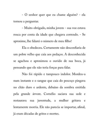 - O senhor quer que eu chame alguém? - ela 
tornou a perguntar. 
- Muito obrigado, minha jovem - sua voz estava 
rouca por conta da idade que chegava correndo. - Se 
aproxime, lhe falarei o número de meu filho! 
Ela o obedeceu. Certamente não desconfiaria de 
um pobre velho que caía aos pedaços. A desconhecida 
se agachou e aproximou o ouvido de sua boca, já 
pensando que ele não teria forças para falar. 
Não foi rápido e tampouco indolor. Mordeu-a 
num instante e o sangue que caía do pescoço pingava 
no chão duro e ardente, debaixo da sombra emitida 
pela grande árvore. Cornélio saciava sua sede e 
restaurava sua juventude, a mulher gritava e 
lentamente morria. Ele não parecia se importar, afinal, 
já eram décadas de gritos e mortes. 
 