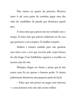 Não entrou no quarto de primeira. Precisou 
antes ir até certa parte do corredor, pegar uma das 
velas do candelabro de parede que iluminava aquela 
área. 
A única área que parecia não ter evoluído com o 
tempo. A única área que parecia realmente ser da casa 
que pertencia a um vampiro. O maldito vampiro. 
Andava e tomava cuidado para não queimar 
suas mãos com a cera que escorria pelo corpo branco 
da vela longa. Com habilidade, segurava o crucifixo na 
mesma mão da vela. 
Manejou chegar em frente a porta, que já não 
estava mais lá, era apenas o batente podre. A chama 
pobremente iluminava uma pequena parte do local. 
– Claro que não pensei em pegar uma lanterna 
– e uma lanterna teria sim sido muito melhor. 
 