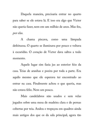 Daquela maneira, precisaria entrar no quarto 
para saber se ele estava lá. E isso era algo que Victor 
não queria fazer, nem em um milhão de anos. Mas fez, 
por elas . 
A chama piscava, como uma lâmpada 
defeituosa. O quarto se iluminava por pouco e voltava 
à escuridão. O coração de Victor dava saltos a todo 
momento. 
Aquele lugar sim fazia jus ao exterior feio da 
casa. Teias de aranhas e poeira por toda a parte. Era 
aquilo mesmo que ele esperava ter encontrado ao 
entrar na casa. Finalmente achou o que queria, mas 
não estava feliz. Nem um pouco. 
Mais candelabros não usados e sem velas 
jogados sobre uma mesa de madeira clara e de pernas 
cobertas por teia. Andou e tropeçou em quadros ainda 
mais antigos dos que os da sala principal, agora tão 
 