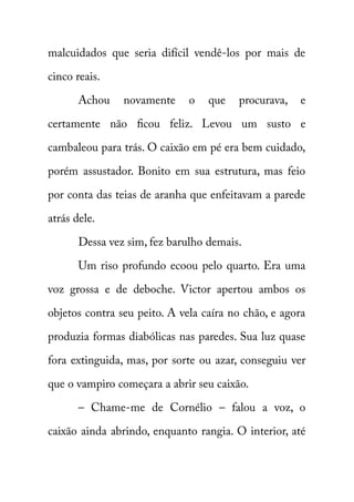 malcuidados que seria difícil vendê-los por mais de 
cinco reais. 
Achou novamente o que procurava, e 
certamente não ficou feliz. Levou um susto e 
cambaleou para trás. O caixão em pé era bem cuidado, 
porém assustador. Bonito em sua estrutura, mas feio 
por conta das teias de aranha que enfeitavam a parede 
atrás dele. 
Dessa vez sim, fez barulho demais. 
Um riso profundo ecoou pelo quarto. Era uma 
voz grossa e de deboche. Victor apertou ambos os 
objetos contra seu peito. A vela caíra no chão, e agora 
produzia formas diabólicas nas paredes. Sua luz quase 
fora extinguida, mas, por sorte ou azar, conseguiu ver 
que o vampiro começara a abrir seu caixão. 
– Chame-me de Cornélio – falou a voz, o 
caixão ainda abrindo, enquanto rangia. O interior, até 
 
