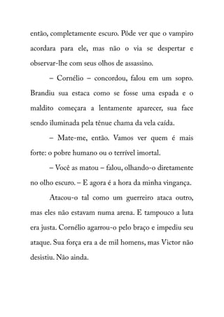 então, completamente escuro. Pôde ver que o vampiro 
acordara para ele, mas não o via se despertar e 
observar-lhe com seus olhos de assassino. 
– Cornélio – concordou, falou em um sopro. 
Brandiu sua estaca como se fosse uma espada e o 
maldito começara a lentamente aparecer, sua face 
sendo iluminada pela tênue chama da vela caída. 
– Mate-me, então. Vamos ver quem é mais 
forte: o pobre humano ou o terrível imortal. 
– Você as matou – falou, olhando-o diretamente 
no olho escuro. – E agora é a hora da minha vingança. 
Atacou-o tal como um guerreiro ataca outro, 
mas eles não estavam numa arena. E tampouco a luta 
era justa. Cornélio agarrou-o pelo braço e impediu seu 
ataque. Sua força era a de mil homens, mas Victor não 
desistiu. Não ainda. 
 
