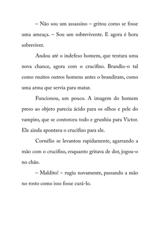 – Não sou um assassino – gritou como se fosse 
uma ameaça. – Sou um sobrevivente. E agora é hora 
sobreviver. 
Andou até o indefeso homem, que tentara uma 
nova chance, agora com o crucifixo. Brandiu-o tal 
como muitos outros homens antes o brandiram, como 
uma arma que servia para matar. 
Funcionou, um pouco. A imagem do homem 
preso ao objeto parecia ácido para os olhos e pele do 
vampiro, que se contorceu todo e grunhiu para Victor. 
Ele ainda apontava o crucifixo para ele. 
Cornélio se levantou rapidamente, agarrando a 
mão com o crucifixo, enquanto gritava de dor, jogou-o 
no chão. 
– Maldito! – rugiu novamente, passando a mão 
no rosto como isso fosse curá-lo. 
 