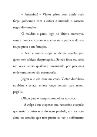– Assassino! – Victor gritou com ainda mais 
força, golpeando com a estaca e mirando o coração 
negro do vampiro. 
O maldito o parou logo no último momento, 
com a ponta encostando apenas na superfície de sua 
roupa preta e em farrapos. 
– Não é minha culpa se deixas aquelas por 
quem tem afeição desprotegidas. Se não fosse eu, seria 
um reles ladrão qualquer, procurando por preciosas 
onde certamente não encontraria. 
Jogou-o e ele caiu no chão. Victor derrubara 
também a estaca, estava longe demais para tentar 
pegá-la. 
Olhou para o vampiro com olhos raivosos. 
– A culpa é sua e apenas sua. Assassino é aquele 
que mata o outro sem dó nem piedade, um ser sem 
alma ou coração, que tem prazer ao ver o sofrimento 
 