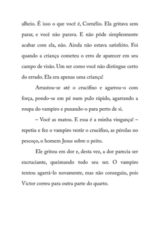alheio. É isso o que você é, Cornélio. Ela gritava sem 
parar, e você não parava. E não pôde simplesmente 
acabar com ela, não. Ainda não estava satisfeito. Foi 
quando a criança cometeu o erro de aparecer em seu 
campo de visão. Um ser como você não distingue certo 
do errado. Ela era apenas uma criança! 
Arrastou-se até o crucifixo e agarrou-o com 
força, pondo-se em pé num pulo rápido, agarrando a 
roupa do vampiro e puxando-o para perto de si. 
– Você as matou. E essa é a minha vingança! – 
repetiu e fez o vampiro vestir o crucifixo, as pérolas no 
pescoço, o homem Jesus sobre o peito. 
Ele gritou em dor e, desta vez, a dor parecia ser 
excruciante, queimando todo seu ser. O vampiro 
tentou agarrá-lo novamente, mas não conseguiu, pois 
Victor correu para outra parte do quarto. 
 